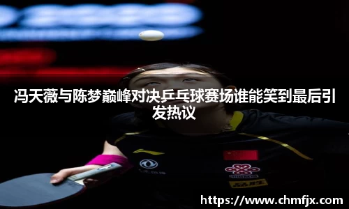 冯天薇与陈梦巅峰对决乒乓球赛场谁能笑到最后引发热议