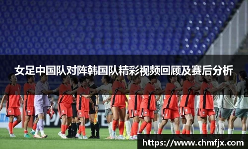 女足中国队对阵韩国队精彩视频回顾及赛后分析