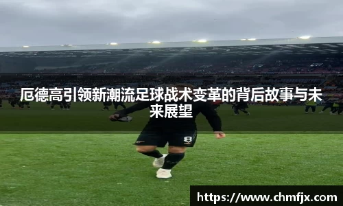 厄德高引领新潮流足球战术变革的背后故事与未来展望