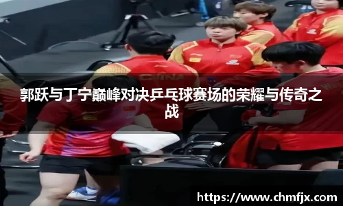 郭跃与丁宁巅峰对决乒乓球赛场的荣耀与传奇之战