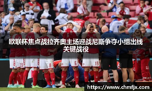 欧联杯焦点战拉齐奥主场迎战尼斯争夺小组出线关键战役